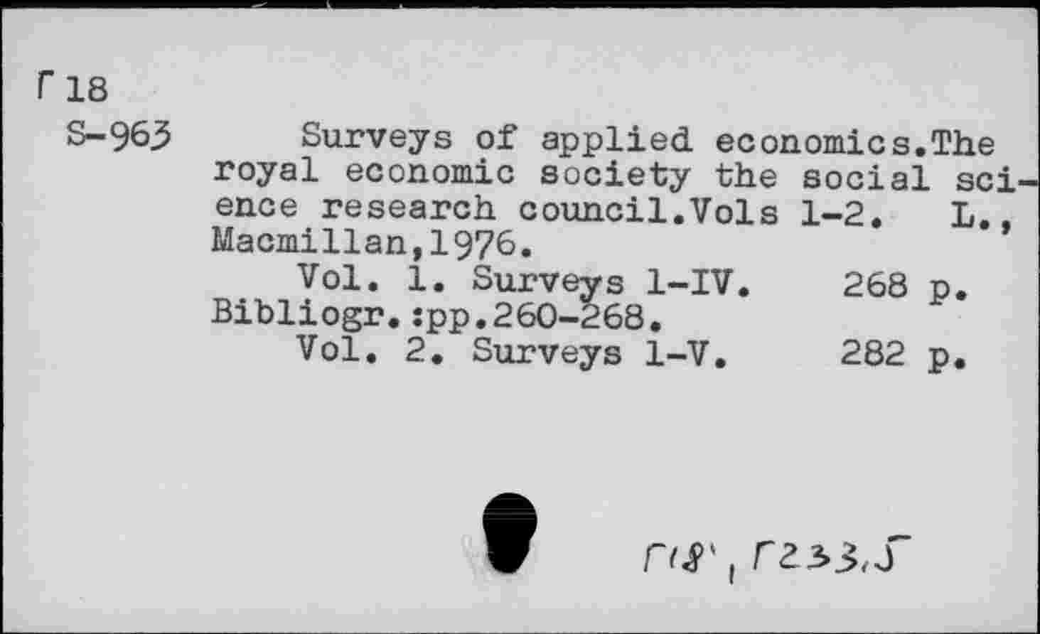 ﻿Г 18
S-963
Surveys of applied economics.The royal economic society the social sci ence research council.Vols 1-2. L., Macmillan,1976.
Vol. 1. Surveys 1-IV.	268 p.
Bibliogr.:pp.260-268.
Vol. 2. Surveys 1-V.	282 p.

